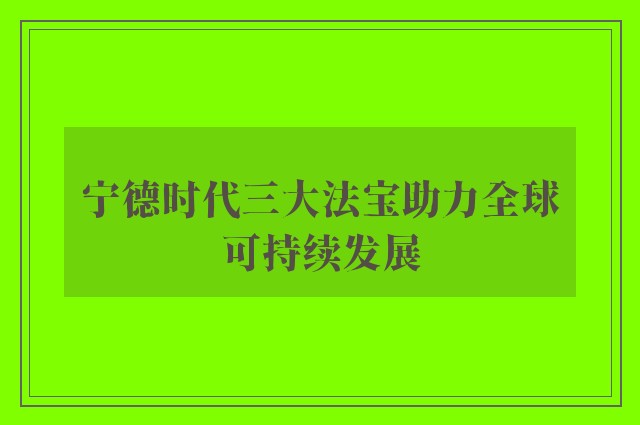 宁德时代三大法宝助力全球可持续发展